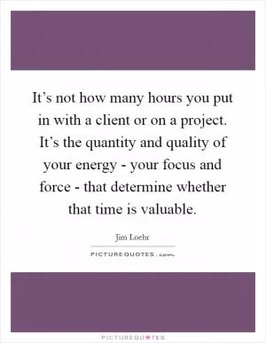 It’s not how many hours you put in with a client or on a project. It’s the quantity and quality of your energy - your focus and force - that determine whether that time is valuable Picture Quote #1