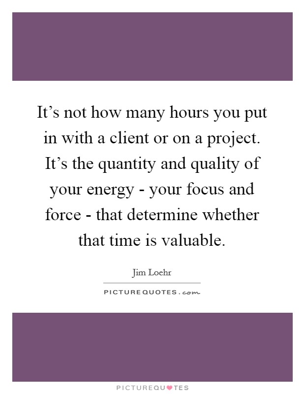 It's not how many hours you put in with a client or on a project. It's the quantity and quality of your energy - your focus and force - that determine whether that time is valuable. Picture Quote #1