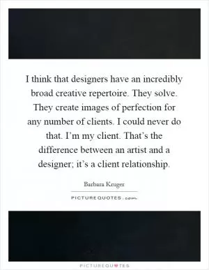 I think that designers have an incredibly broad creative repertoire. They solve. They create images of perfection for any number of clients. I could never do that. I’m my client. That’s the difference between an artist and a designer; it’s a client relationship Picture Quote #1