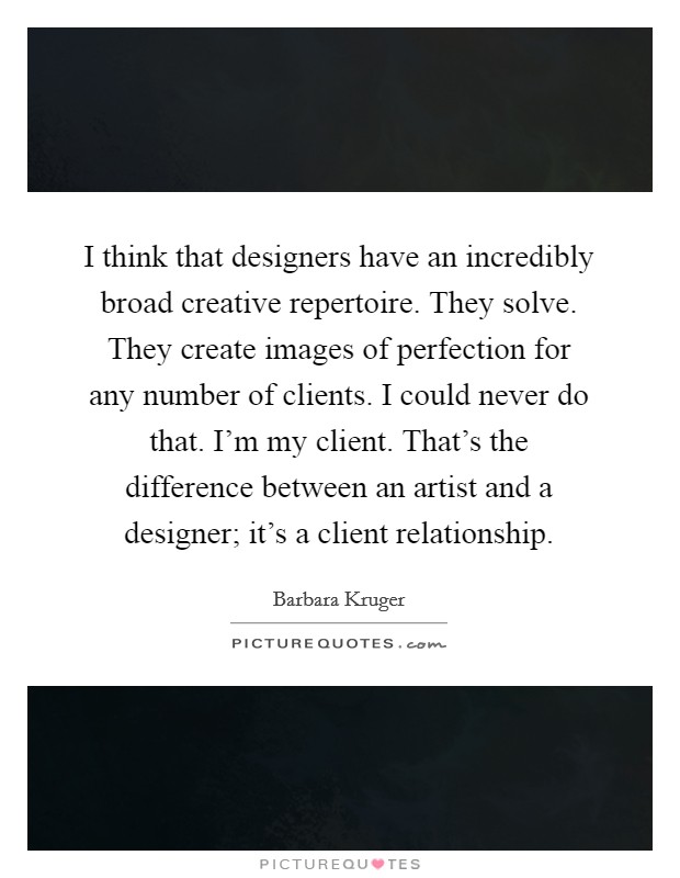 I think that designers have an incredibly broad creative repertoire. They solve. They create images of perfection for any number of clients. I could never do that. I'm my client. That's the difference between an artist and a designer; it's a client relationship. Picture Quote #1