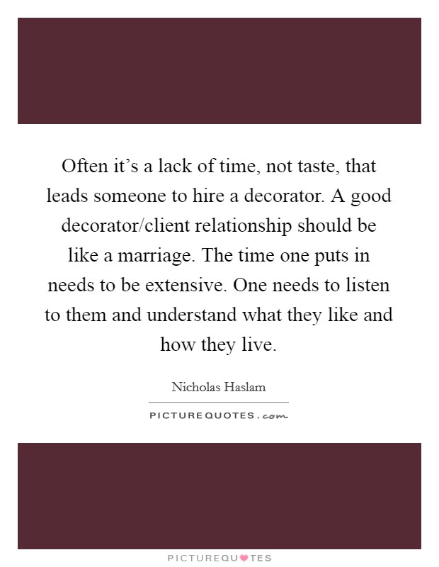 Often it's a lack of time, not taste, that leads someone to hire a decorator. A good decorator/client relationship should be like a marriage. The time one puts in needs to be extensive. One needs to listen to them and understand what they like and how they live. Picture Quote #1