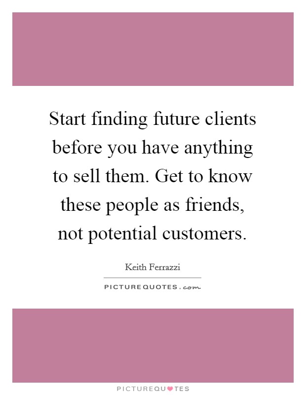 Start finding future clients before you have anything to sell them. Get to know these people as friends, not potential customers. Picture Quote #1