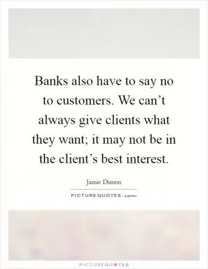 Banks also have to say no to customers. We can’t always give clients what they want; it may not be in the client’s best interest Picture Quote #1