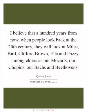 I believe that a hundred years from now, when people look back at the 20th century, they will look at Miles, Bird, Clifford Brown, Ella and Dizzy, among elders as our Mozarts, our Chopins, our Bachs and Beethovens Picture Quote #1