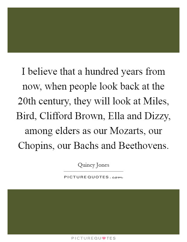 I believe that a hundred years from now, when people look back at the 20th century, they will look at Miles, Bird, Clifford Brown, Ella and Dizzy, among elders as our Mozarts, our Chopins, our Bachs and Beethovens. Picture Quote #1