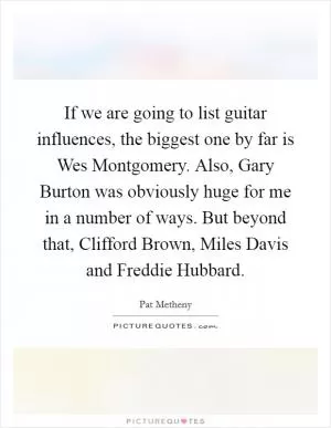 If we are going to list guitar influences, the biggest one by far is Wes Montgomery. Also, Gary Burton was obviously huge for me in a number of ways. But beyond that, Clifford Brown, Miles Davis and Freddie Hubbard Picture Quote #1