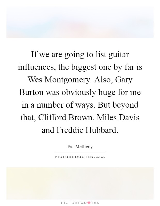 If we are going to list guitar influences, the biggest one by far is Wes Montgomery. Also, Gary Burton was obviously huge for me in a number of ways. But beyond that, Clifford Brown, Miles Davis and Freddie Hubbard. Picture Quote #1