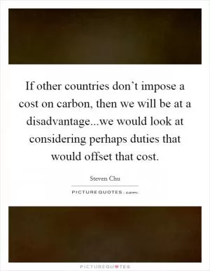 If other countries don’t impose a cost on carbon, then we will be at a disadvantage...we would look at considering perhaps duties that would offset that cost Picture Quote #1