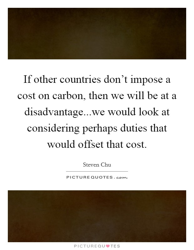 If other countries don't impose a cost on carbon, then we will be at a disadvantage...we would look at considering perhaps duties that would offset that cost. Picture Quote #1