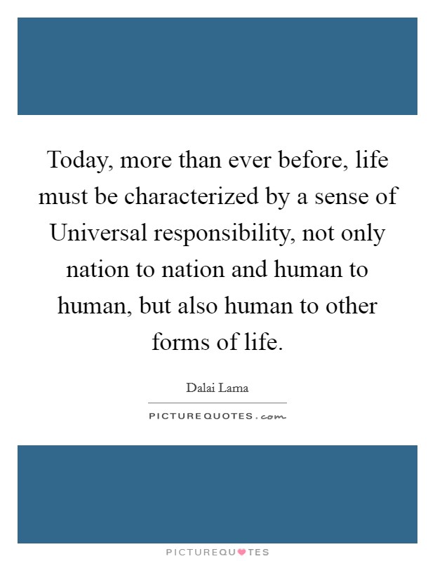 Today, more than ever before, life must be characterized by a sense of Universal responsibility, not only nation to nation and human to human, but also human to other forms of life. Picture Quote #1