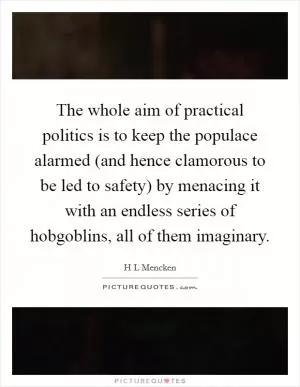 The whole aim of practical politics is to keep the populace alarmed (and hence clamorous to be led to safety) by menacing it with an endless series of hobgoblins, all of them imaginary Picture Quote #1