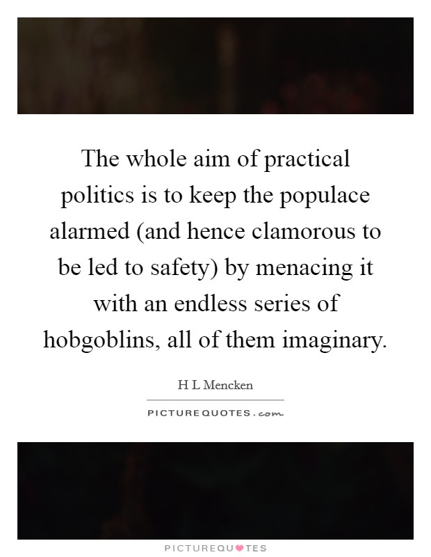 The whole aim of practical politics is to keep the populace alarmed (and hence clamorous to be led to safety) by menacing it with an endless series of hobgoblins, all of them imaginary. Picture Quote #1
