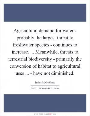 Agricultural demand for water - probably the largest threat to freshwater species - continues to increase. ... Meanwhile, threats to terrestrial biodiversity - primarily the conversion of habitat to agricultural uses ... - have not diminished Picture Quote #1