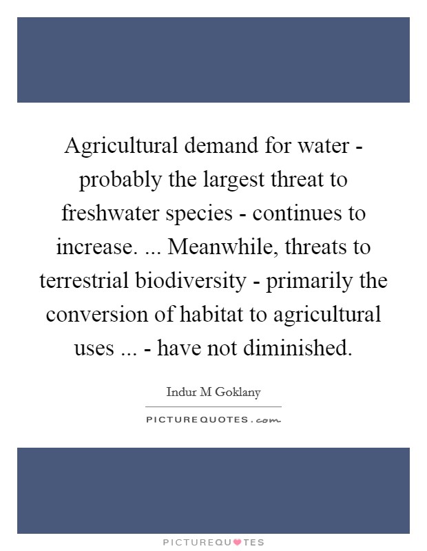 Agricultural demand for water - probably the largest threat to freshwater species - continues to increase. ... Meanwhile, threats to terrestrial biodiversity - primarily the conversion of habitat to agricultural uses ... - have not diminished. Picture Quote #1