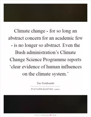 Climate change - for so long an abstract concern for an academic few - is no longer so abstract. Even the Bush administration’s Climate Change Science Programme reports ‘clear evidence of human influences on the climate system.’ Picture Quote #1