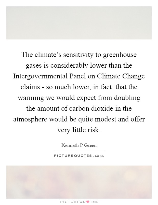 The climate's sensitivity to greenhouse gases is considerably lower than the Intergovernmental Panel on Climate Change claims - so much lower, in fact, that the warming we would expect from doubling the amount of carbon dioxide in the atmosphere would be quite modest and offer very little risk. Picture Quote #1