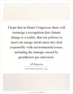 I hope that in future Congresses there will reemerge a recognition that climate change is a reality, that our policies to meet our energy needs must also deal responsibly with environmental issues, including the damage caused by greenhouse gas emissions Picture Quote #1