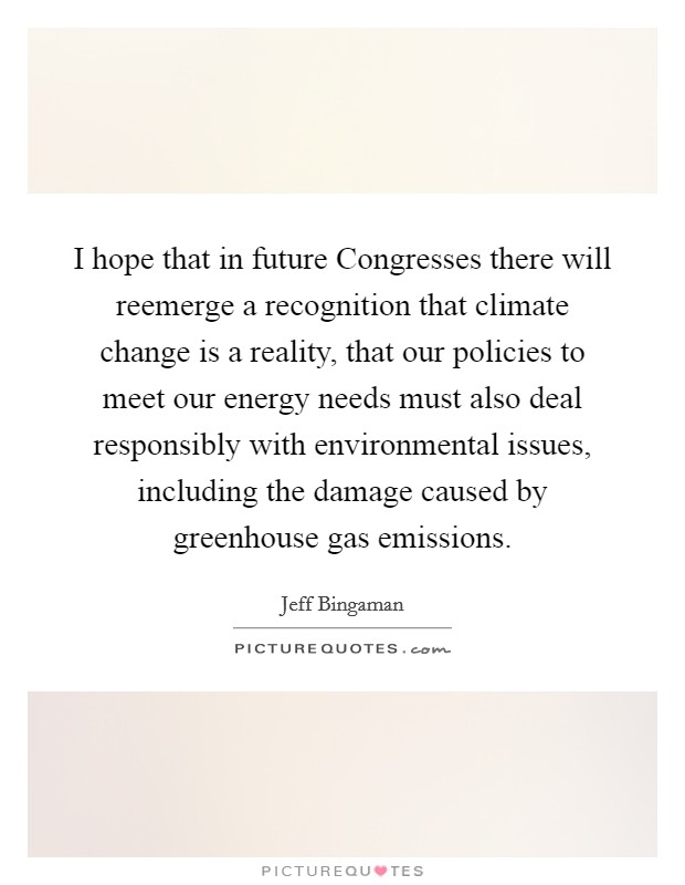 I hope that in future Congresses there will reemerge a recognition that climate change is a reality, that our policies to meet our energy needs must also deal responsibly with environmental issues, including the damage caused by greenhouse gas emissions. Picture Quote #1