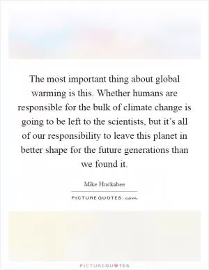 The most important thing about global warming is this. Whether humans are responsible for the bulk of climate change is going to be left to the scientists, but it’s all of our responsibility to leave this planet in better shape for the future generations than we found it Picture Quote #1