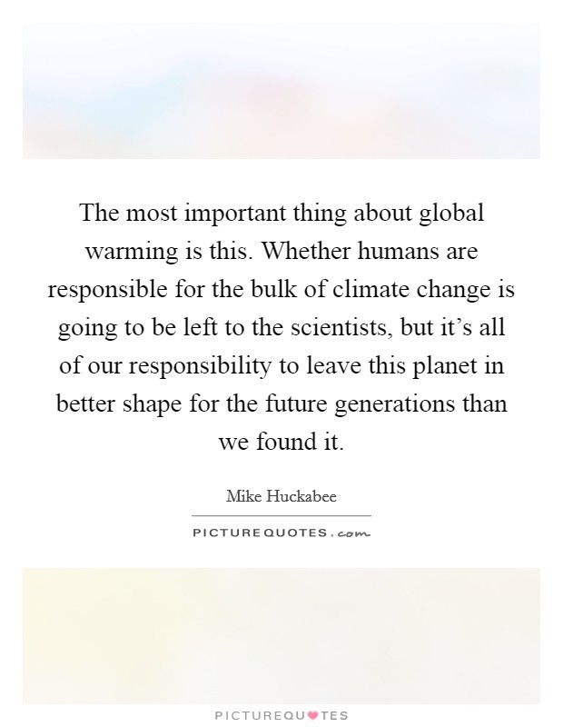 The most important thing about global warming is this. Whether humans are responsible for the bulk of climate change is going to be left to the scientists, but it's all of our responsibility to leave this planet in better shape for the future generations than we found it. Picture Quote #1
