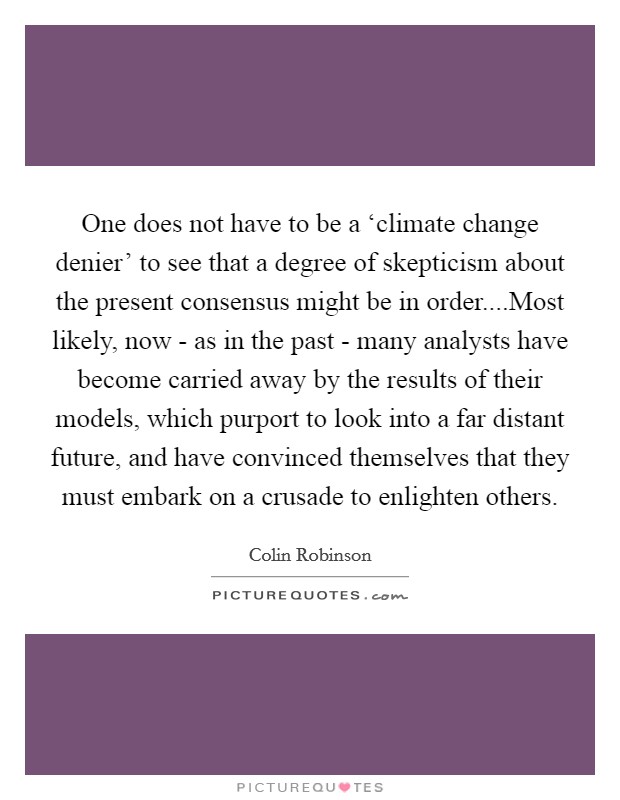 One does not have to be a ‘climate change denier' to see that a degree of skepticism about the present consensus might be in order....Most likely, now - as in the past - many analysts have become carried away by the results of their models, which purport to look into a far distant future, and have convinced themselves that they must embark on a crusade to enlighten others. Picture Quote #1
