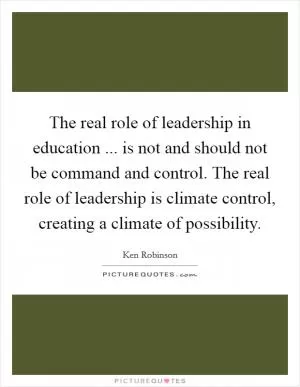 The real role of leadership in education ... is not and should not be command and control. The real role of leadership is climate control, creating a climate of possibility Picture Quote #1