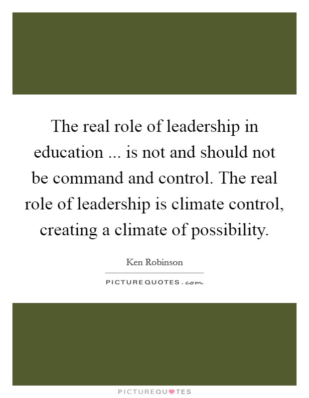 The real role of leadership in education ... is not and should not be command and control. The real role of leadership is climate control, creating a climate of possibility. Picture Quote #1