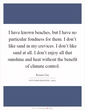 I have known beaches, but I have no particular fondness for them. I don’t like sand in my crevices. I don’t like sand at all. I don’t enjoy all that sunshine and heat without the benefit of climate control Picture Quote #1