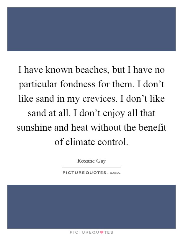 I have known beaches, but I have no particular fondness for them. I don't like sand in my crevices. I don't like sand at all. I don't enjoy all that sunshine and heat without the benefit of climate control. Picture Quote #1