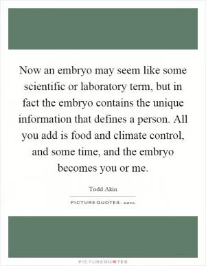 Now an embryo may seem like some scientific or laboratory term, but in fact the embryo contains the unique information that defines a person. All you add is food and climate control, and some time, and the embryo becomes you or me Picture Quote #1