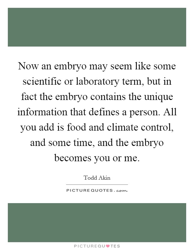 Now an embryo may seem like some scientific or laboratory term, but in fact the embryo contains the unique information that defines a person. All you add is food and climate control, and some time, and the embryo becomes you or me. Picture Quote #1