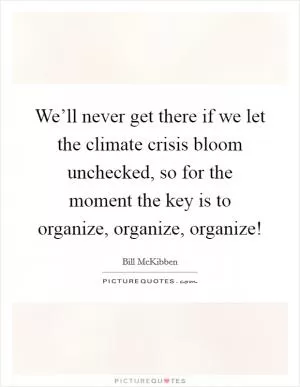 We’ll never get there if we let the climate crisis bloom unchecked, so for the moment the key is to organize, organize, organize! Picture Quote #1