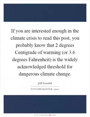 If you are interested enough in the climate crisis to read this post, you probably know that 2 degrees Centigrade of warming (or 3.6 degrees Fahrenheit) is the widely acknowledged threshold for dangerous climate change Picture Quote #1