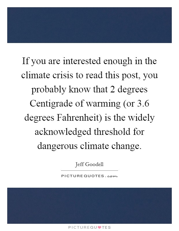 If you are interested enough in the climate crisis to read this post, you probably know that 2 degrees Centigrade of warming (or 3.6 degrees Fahrenheit) is the widely acknowledged threshold for dangerous climate change. Picture Quote #1