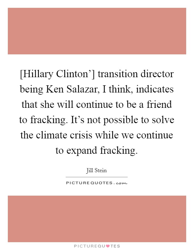 [Hillary Clinton'] transition director being Ken Salazar, I think, indicates that she will continue to be a friend to fracking. It's not possible to solve the climate crisis while we continue to expand fracking. Picture Quote #1