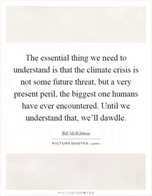 The essential thing we need to understand is that the climate crisis is not some future threat, but a very present peril, the biggest one humans have ever encountered. Until we understand that, we’ll dawdle Picture Quote #1