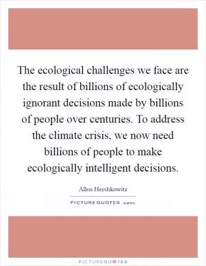 The ecological challenges we face are the result of billions of ecologically ignorant decisions made by billions of people over centuries. To address the climate crisis, we now need billions of people to make ecologically intelligent decisions Picture Quote #1
