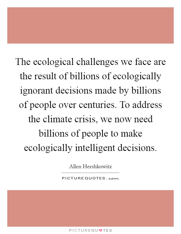 The ecological challenges we face are the result of billions of ecologically ignorant decisions made by billions of people over centuries. To address the climate crisis, we now need billions of people to make ecologically intelligent decisions. Picture Quote #1