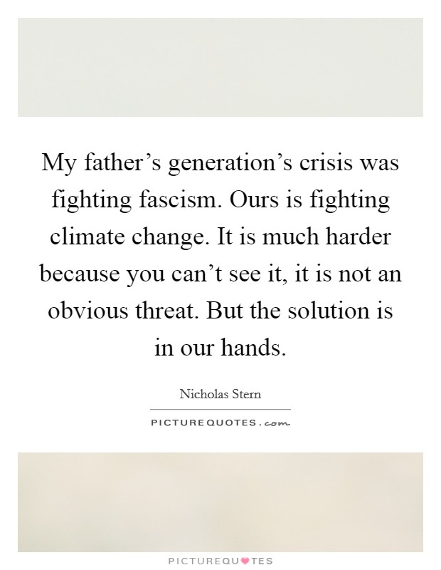 My father's generation's crisis was fighting fascism. Ours is fighting climate change. It is much harder because you can't see it, it is not an obvious threat. But the solution is in our hands. Picture Quote #1