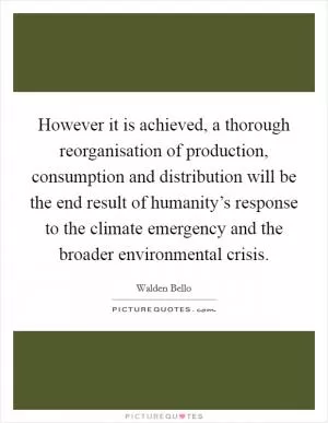 However it is achieved, a thorough reorganisation of production, consumption and distribution will be the end result of humanity’s response to the climate emergency and the broader environmental crisis Picture Quote #1
