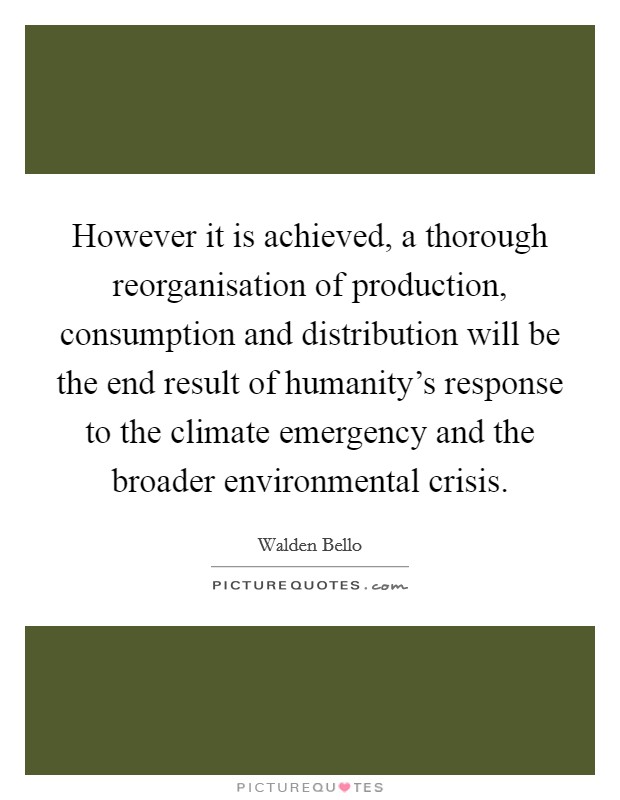 However it is achieved, a thorough reorganisation of production, consumption and distribution will be the end result of humanity's response to the climate emergency and the broader environmental crisis. Picture Quote #1