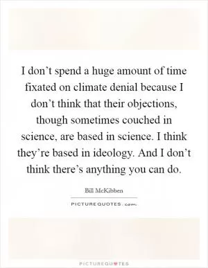 I don’t spend a huge amount of time fixated on climate denial because I don’t think that their objections, though sometimes couched in science, are based in science. I think they’re based in ideology. And I don’t think there’s anything you can do Picture Quote #1
