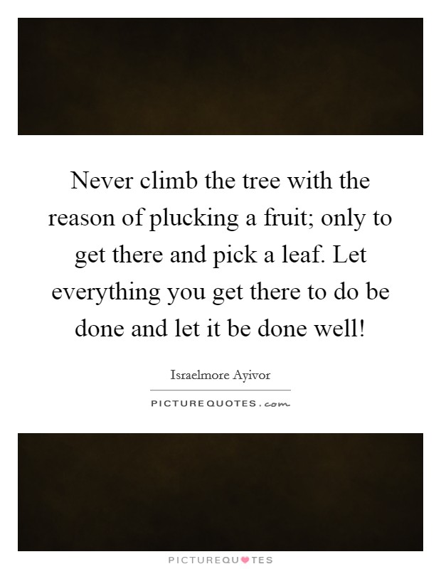 Never climb the tree with the reason of plucking a fruit; only to get there and pick a leaf. Let everything you get there to do be done and let it be done well! Picture Quote #1