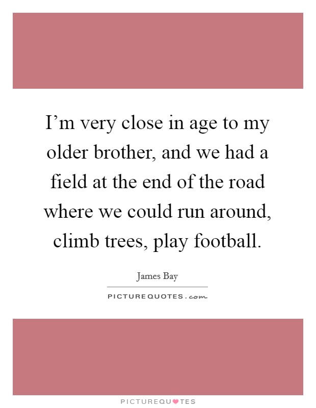I'm very close in age to my older brother, and we had a field at the end of the road where we could run around, climb trees, play football. Picture Quote #1