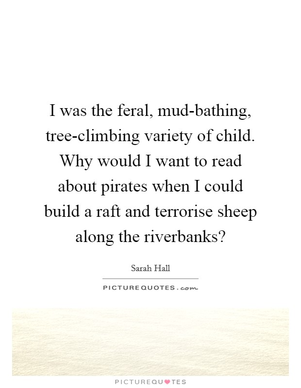 I was the feral, mud-bathing, tree-climbing variety of child. Why would I want to read about pirates when I could build a raft and terrorise sheep along the riverbanks? Picture Quote #1