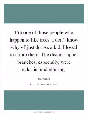 I’m one of those people who happen to like trees. I don’t know why - I just do. As a kid, I loved to climb them. The distant, upper branches, especially, were celestial and alluring Picture Quote #1