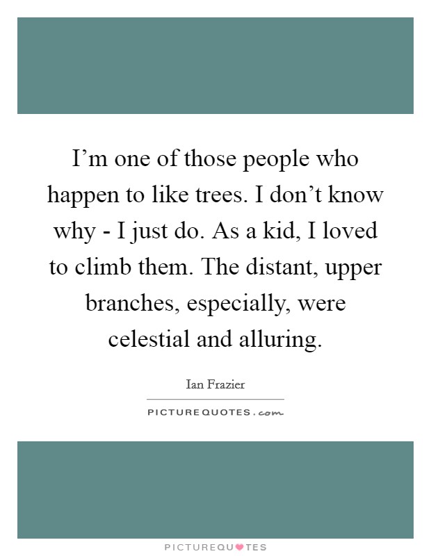 I'm one of those people who happen to like trees. I don't know why - I just do. As a kid, I loved to climb them. The distant, upper branches, especially, were celestial and alluring. Picture Quote #1