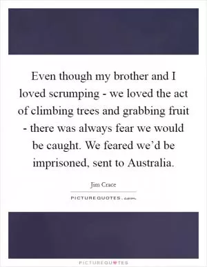 Even though my brother and I loved scrumping - we loved the act of climbing trees and grabbing fruit - there was always fear we would be caught. We feared we’d be imprisoned, sent to Australia Picture Quote #1