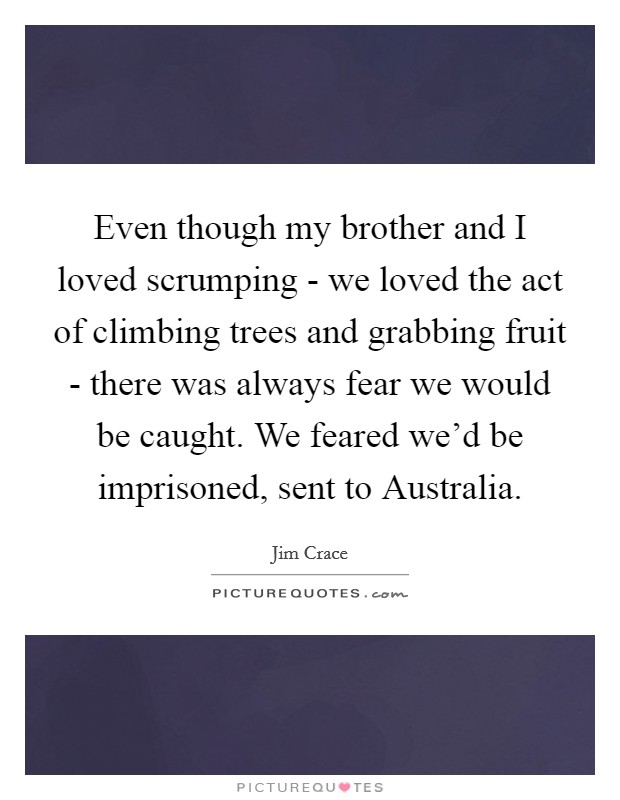Even though my brother and I loved scrumping - we loved the act of climbing trees and grabbing fruit - there was always fear we would be caught. We feared we'd be imprisoned, sent to Australia. Picture Quote #1