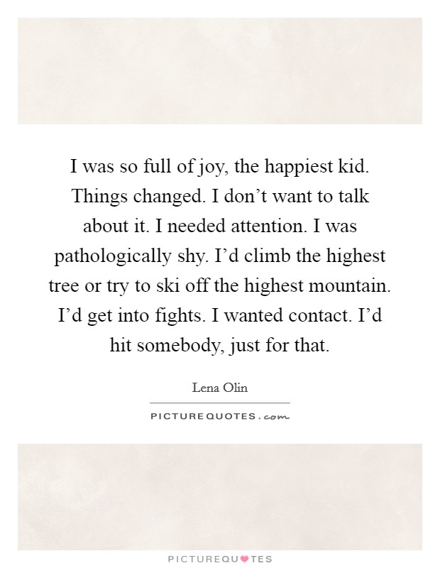 I was so full of joy, the happiest kid. Things changed. I don't want to talk about it. I needed attention. I was pathologically shy. I'd climb the highest tree or try to ski off the highest mountain. I'd get into fights. I wanted contact. I'd hit somebody, just for that. Picture Quote #1